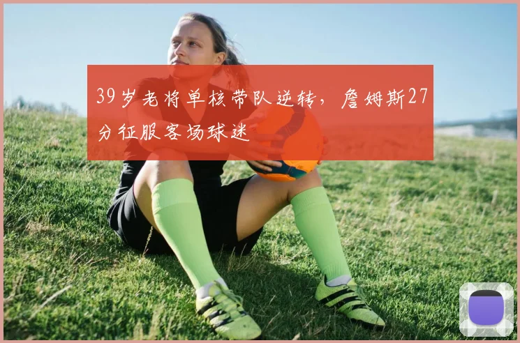 39岁老将单核带队逆转,詹姆斯27分征服客场球